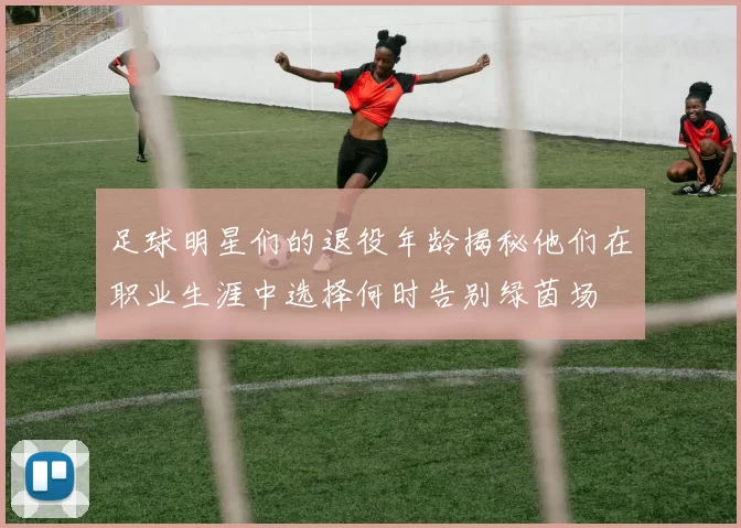 足球明星们的退役年龄揭秘他们在职业生涯中选择何时告别绿茵场
