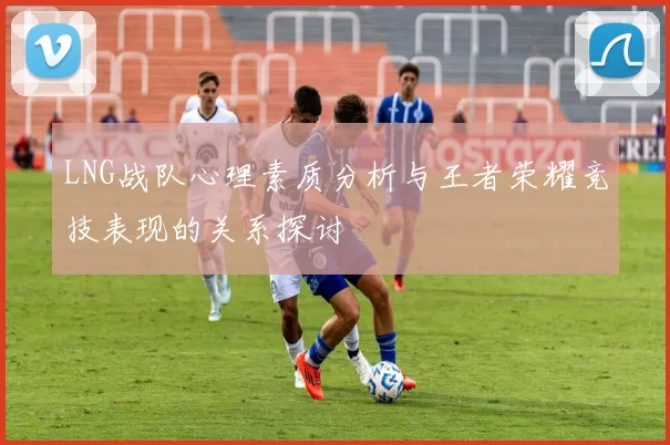 LNG战队心理素质分析与王者荣耀竞技表现的关系探讨