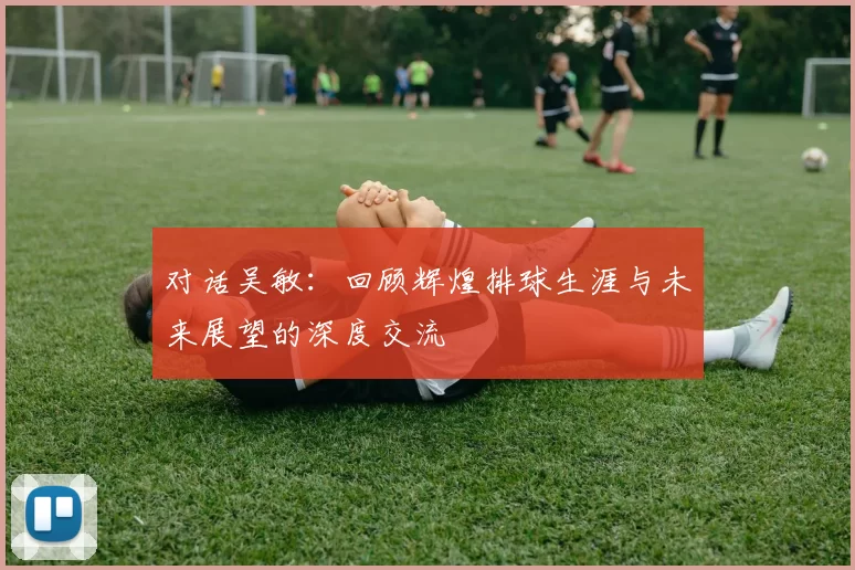 对话吴敏：回顾辉煌排球生涯与未来展望的深度交流