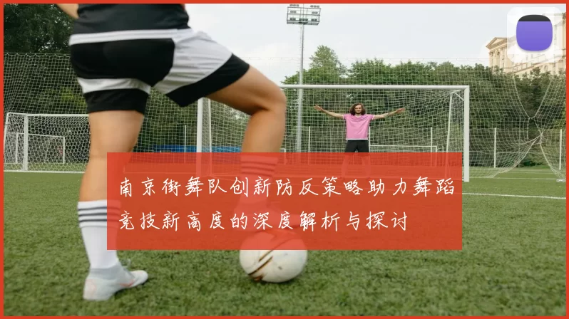 南京街舞队创新防反策略助力舞蹈竞技新高度的深度解析与探讨