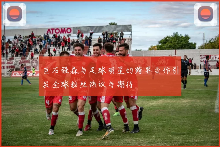 巨石强森与足球明星的跨界合作引发全球粉丝热议与期待