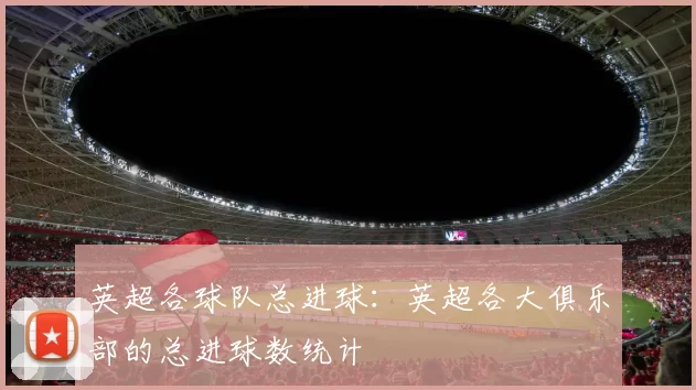 英超各球队总进球：英超各大俱乐部的总进球数统计