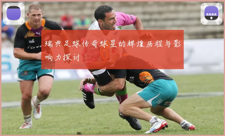 瑞典足球传奇球星的辉煌历程与影响力探讨