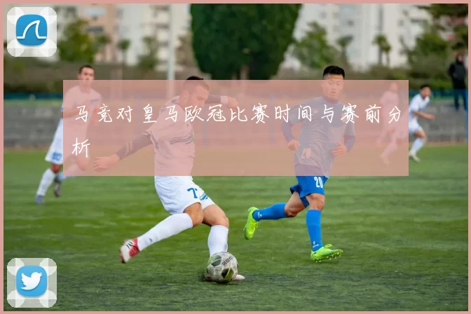 马竞对皇马欧冠比赛时间与赛前分析