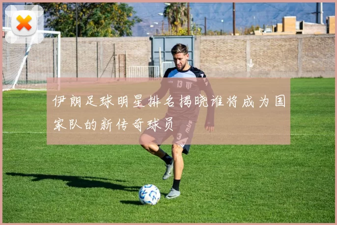 伊朗足球明星排名揭晓谁将成为国家队的新传奇球员