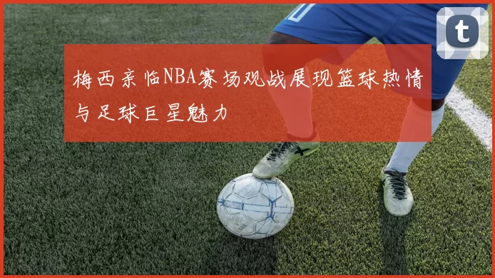 梅西亲临NBA赛场观战展现篮球热情与足球巨星魅力