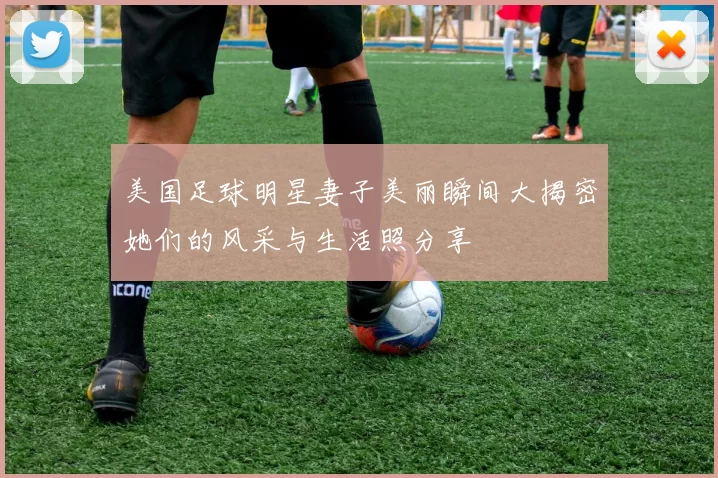 美国足球明星妻子美丽瞬间大揭密她们的风采与生活照分享