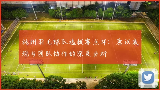 杭州羽毛球队选拔赛点评：意识表现与团队协作的深度分析