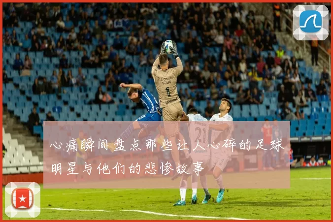 心痛瞬间盘点那些让人心碎的足球明星与他们的悲惨故事