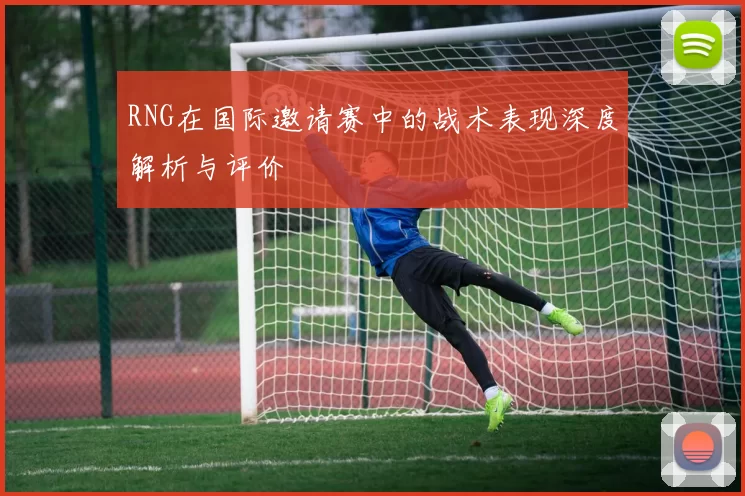 RNG在国际邀请赛中的战术表现深度解析与评价