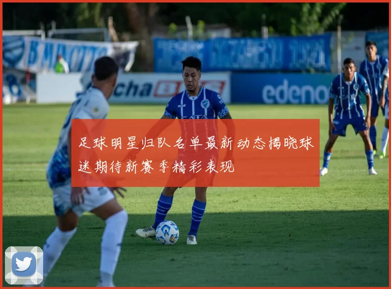 足球明星归队名单最新动态揭晓球迷期待新赛季精彩表现