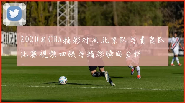 2020年CBA精彩对决北京队与青岛队比赛视频回顾与精彩瞬间分析