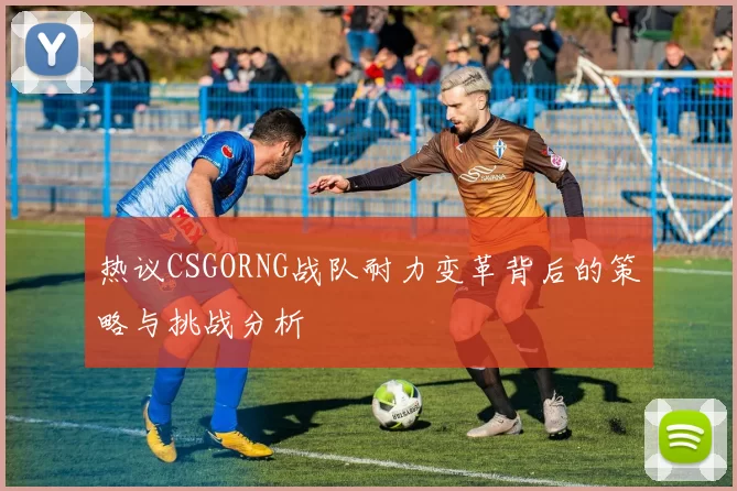 热议CSGORNG战队耐力变革背后的策略与挑战分析