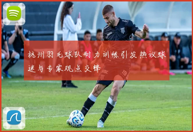 杭州羽毛球队耐力训练引发热议球迷与专家观点交锋