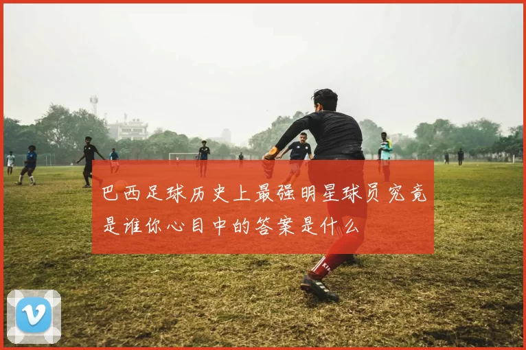 巴西足球历史上最强明星球员究竟是谁你心目中的答案是什么