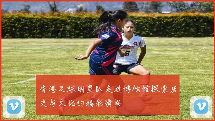 香港足球明星队走进博物馆探索历史与文化的精彩瞬间