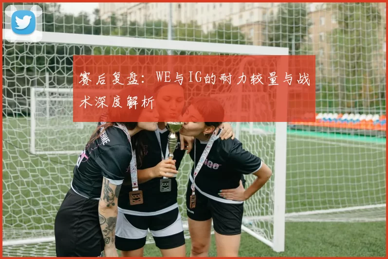 赛后复盘：WE与IG的耐力较量与战术深度解析