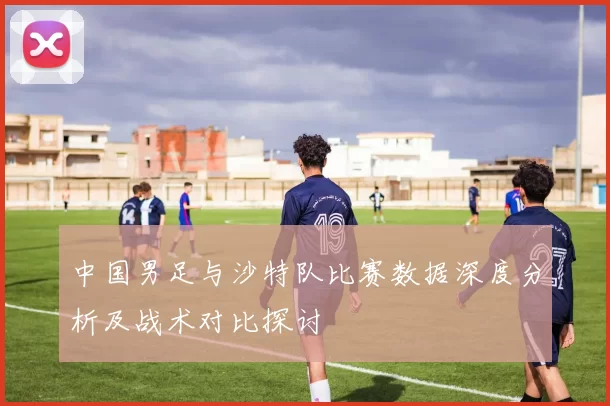 中国男足与沙特队比赛数据深度分析及战术对比探讨