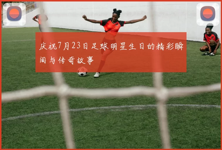 庆祝7月23日足球明星生日的精彩瞬间与传奇故事
