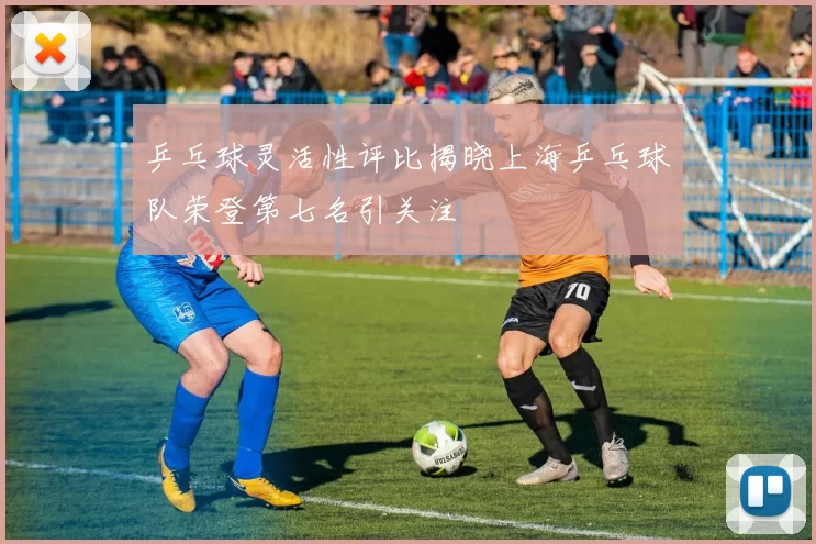 乒乓球灵活性评比揭晓上海乒乓球队荣登第七名引关注