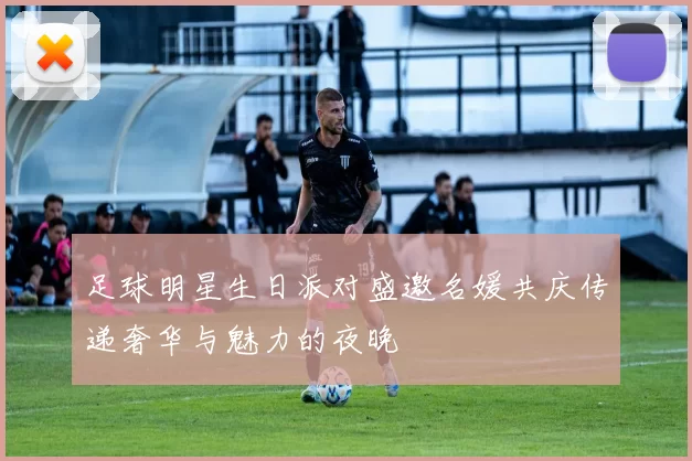 足球明星生日派对盛邀名媛共庆传递奢华与魅力的夜晚