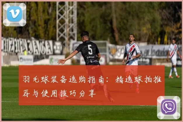 羽毛球装备选购指南：精选球拍推荐与使用技巧分享
