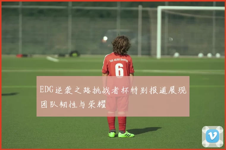 EDG逆袭之路挑战者杯特别报道展现团队韧性与荣耀