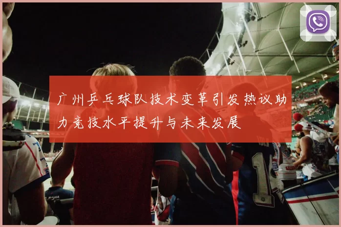 广州乒乓球队技术变革引发热议助力竞技水平提升与未来发展