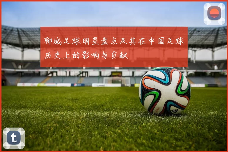 聊城足球明星盘点及其在中国足球历史上的影响与贡献
