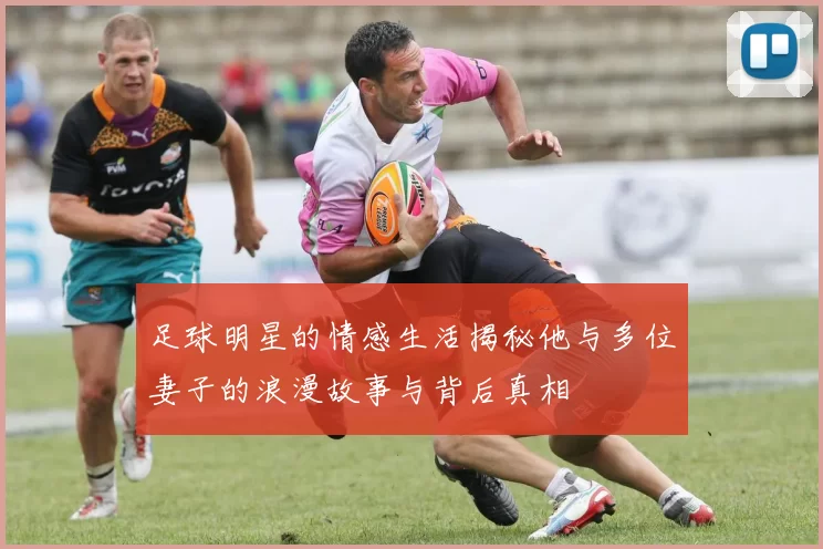 足球明星的情感生活揭秘他与多位妻子的浪漫故事与背后真相