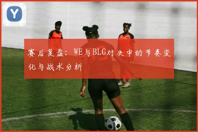 赛后复盘：WE与BLG对决中的节奏变化与战术分析