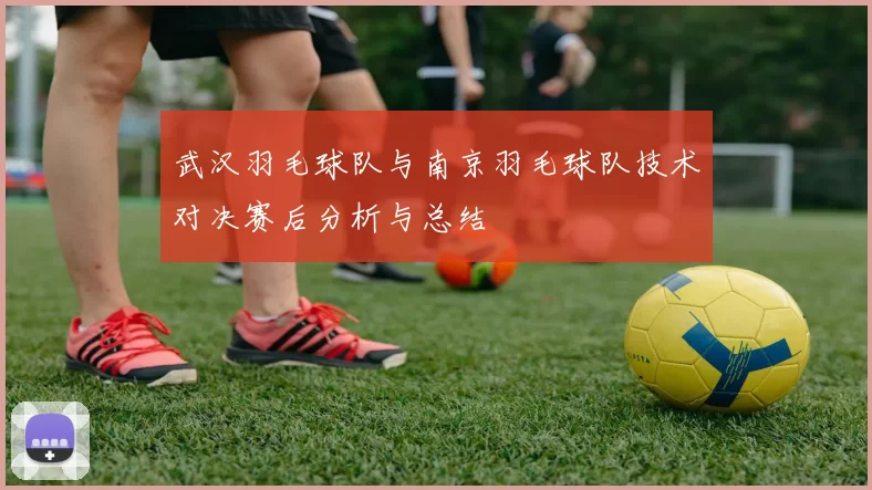 武汉羽毛球队与南京羽毛球队技术对决赛后分析与总结