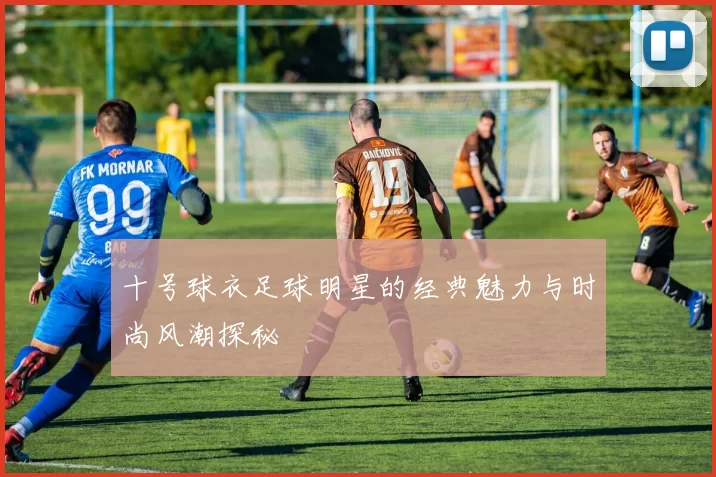 十号球衣足球明星的经典魅力与时尚风潮探秘