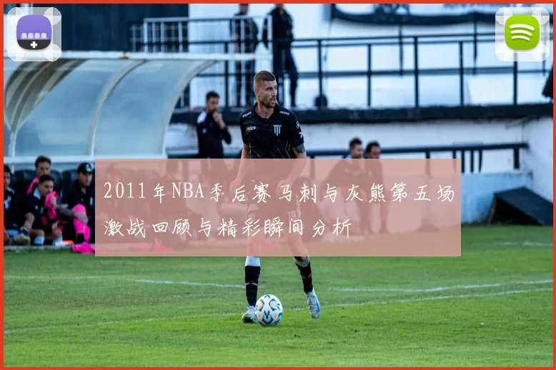 2011年NBA季后赛马刺与灰熊第五场激战回顾与精彩瞬间分析