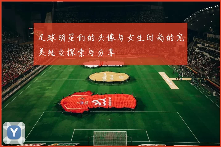 足球明星们的头像与女生时尚的完美结合探索与分享