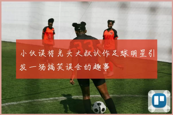 小伙误将光头大叔认作足球明星引发一场搞笑误会的趣事