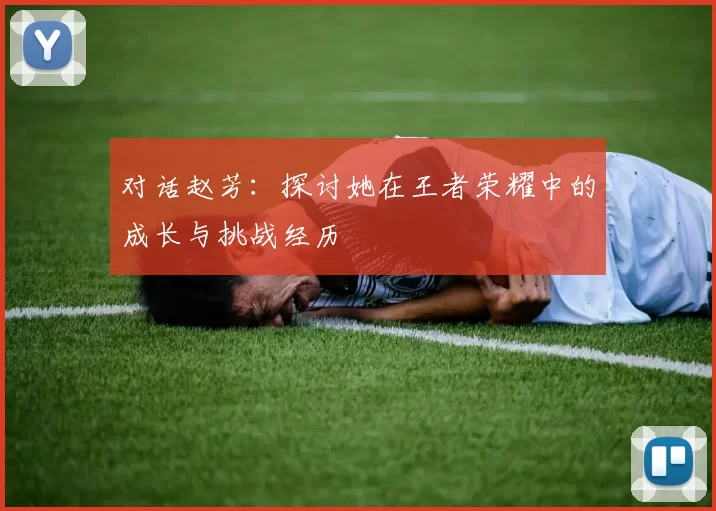 对话赵芳：探讨她在王者荣耀中的成长与挑战经历