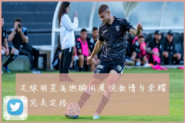 足球明星高燃瞬间展现激情与荣耀的完美定格