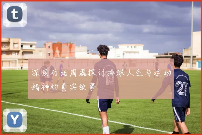 深度对话周磊探讨排球人生与运动精神的真实故事