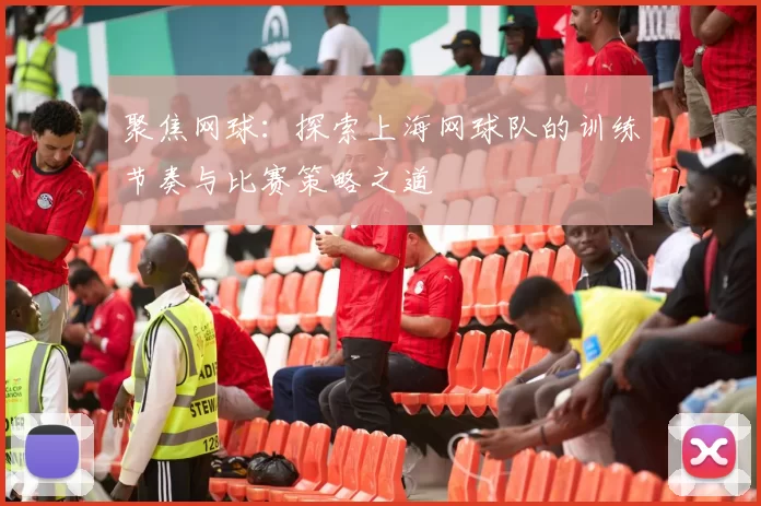 聚焦网球：探索上海网球队的训练节奏与比赛策略之道