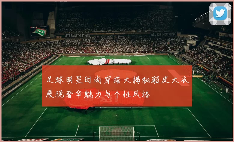足球明星时尚穿搭大揭秘貂皮大衣展现奢华魅力与个性风格