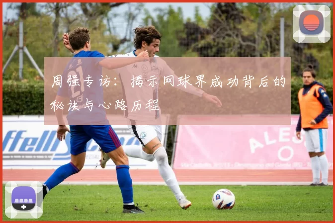 周强专访：揭示网球界成功背后的秘诀与心路历程